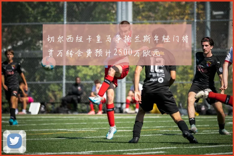 切尔西纽卡皇马争抢兰斯年轻门将贾万转会费预计2500万欧元