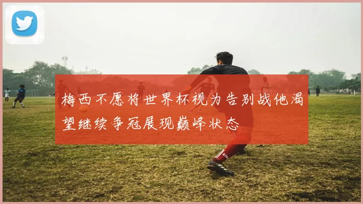 梅西不愿将世界杯视为告别战他渴望继续争冠展现巅峰状态