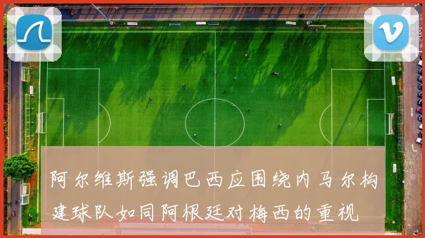 阿尔维斯强调巴西应围绕内马尔构建球队如同阿根廷对梅西的重视