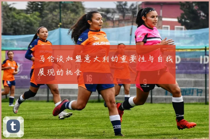 马伦谈加盟意大利的重要性与自我展现的机会