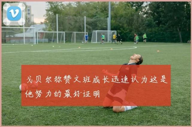 戈贝尔称赞文班成长迅速认为这是他努力的最好证明
