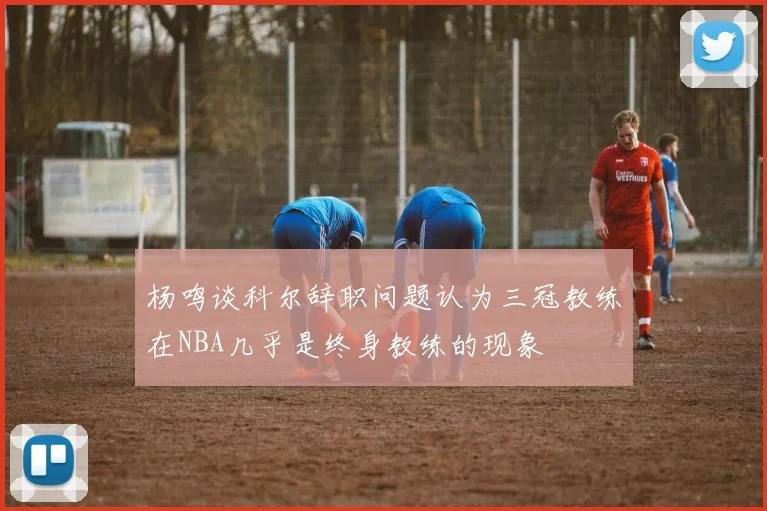杨鸣谈科尔辞职问题认为三冠教练在NBA几乎是终身教练的现象