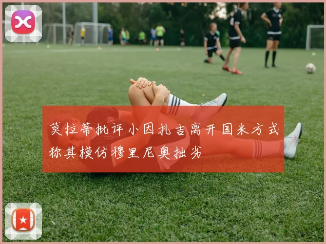 莫拉蒂批评小因扎吉离开国米方式称其模仿穆里尼奥拙劣