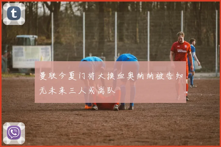 曼联今夏门将大换血奥纳纳被告知无未来三人或离队