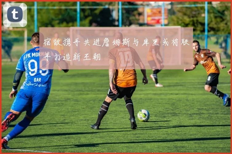 宿敌携手共进詹姆斯与库里或将联手打造新王朝