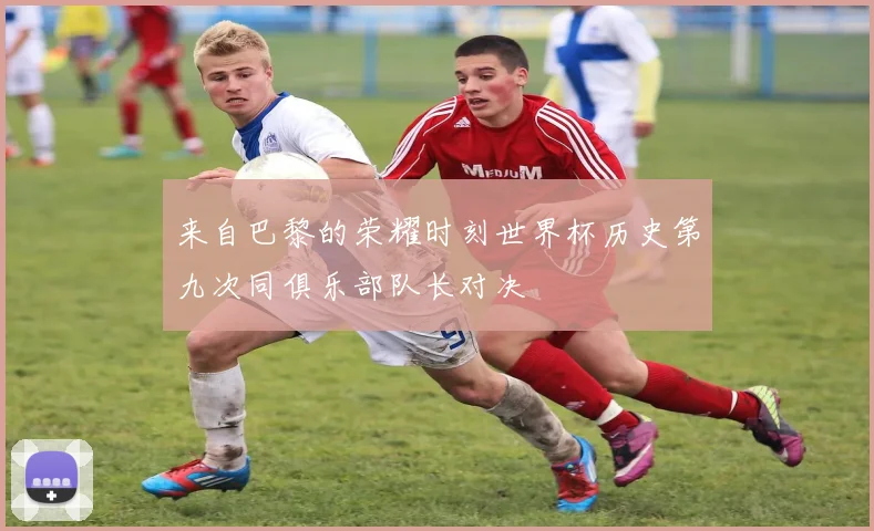 来自巴黎的荣耀时刻世界杯历史第九次同俱乐部队长对决