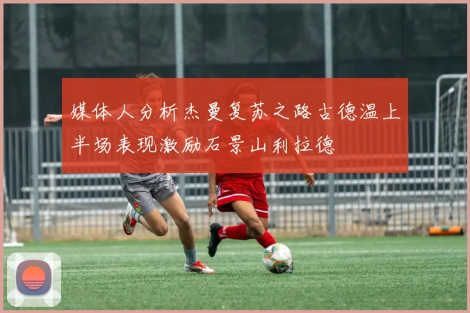 媒体人分析杰曼复苏之路古德温上半场表现激励石景山利拉德