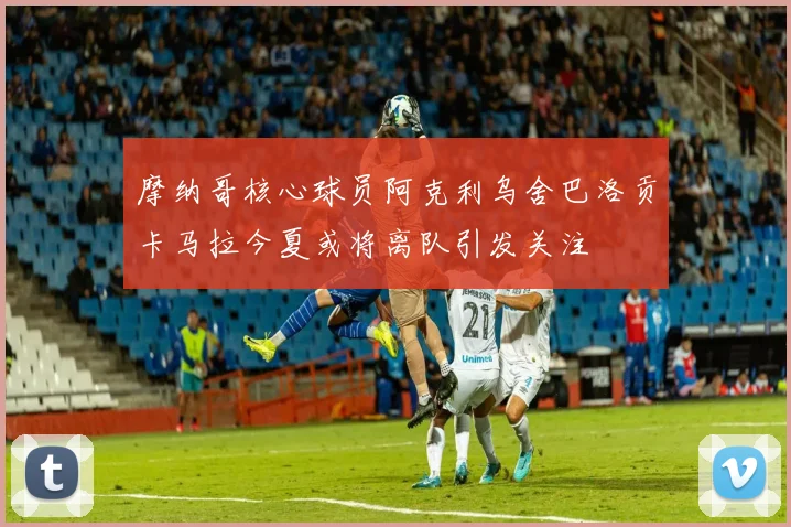 摩纳哥核心球员阿克利乌舍巴洛贡卡马拉今夏或将离队引发关注
