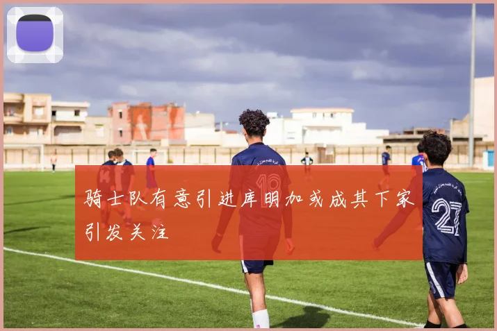 骑士队有意引进库明加或成其下家引发关注