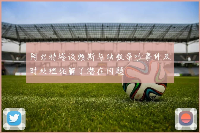 阿尔特塔谈赖斯与助教争吵事件及时处理化解了潜在问题