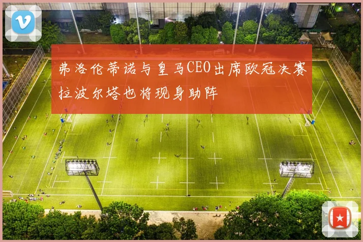 弗洛伦蒂诺与皇马CEO出席欧冠决赛拉波尔塔也将现身助阵