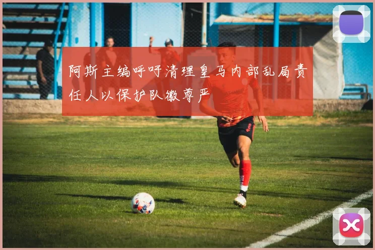 阿斯主编呼吁清理皇马内部乱局责任人以保护队徽尊严
