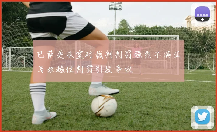 巴萨更衣室对裁判判罚强烈不满亚马尔越位判罚引发争议