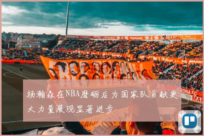杨瀚森在NBA磨砺后为国家队贡献更大力量展现显著进步