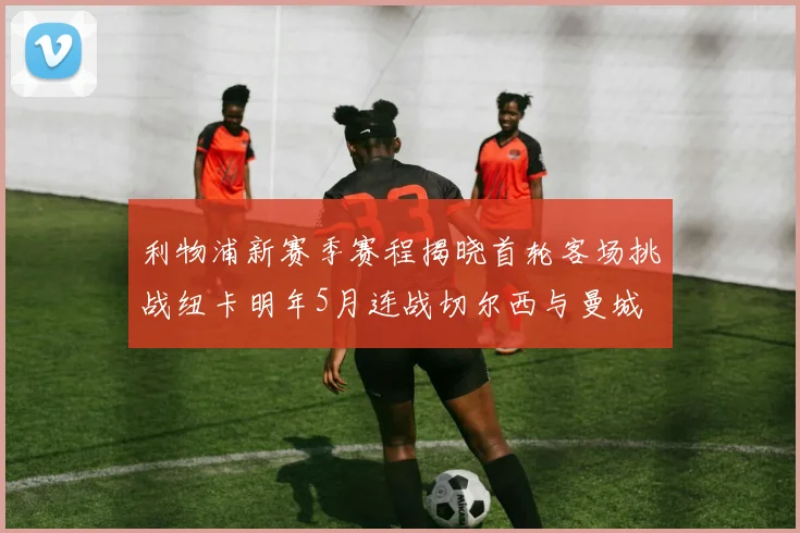 利物浦新赛季赛程揭晓首轮客场挑战纽卡明年5月连战切尔西与曼城