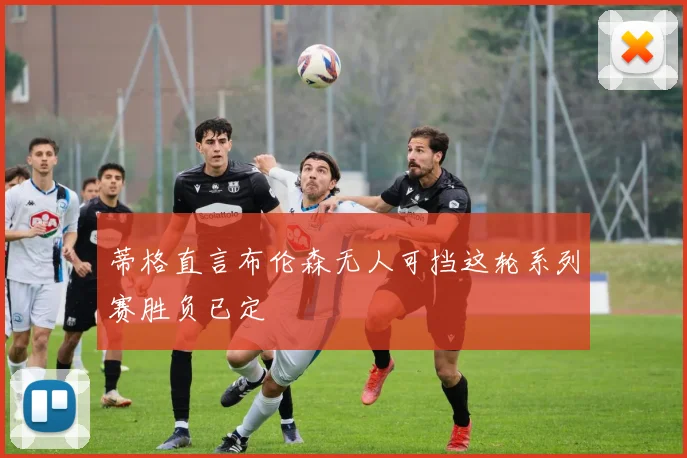 蒂格直言布伦森无人可挡这轮系列赛胜负已定