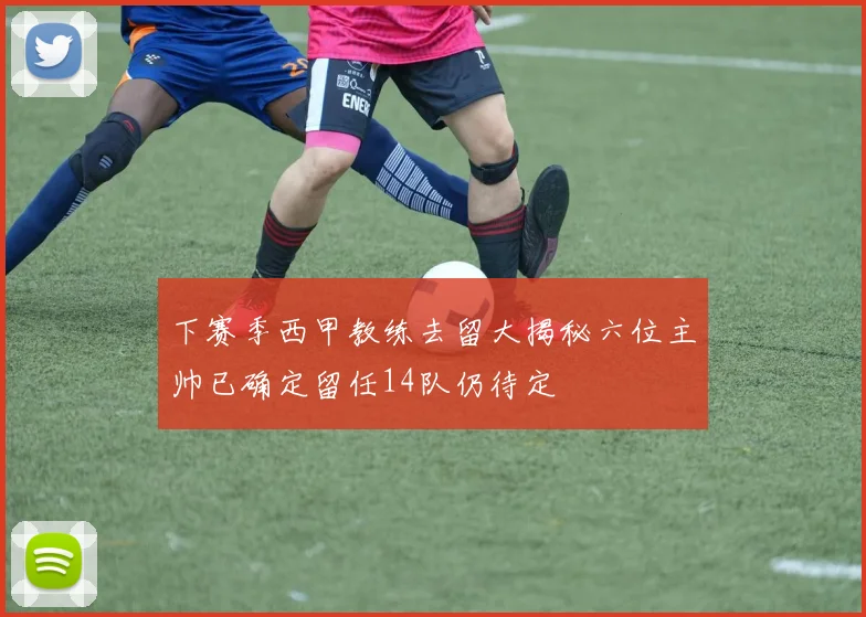 下赛季西甲教练去留大揭秘六位主帅已确定留任14队仍待定