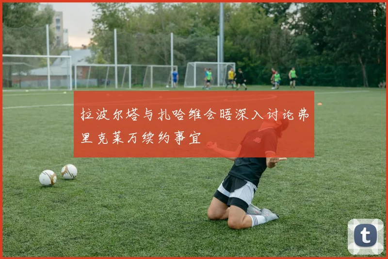拉波尔塔与扎哈维会晤深入讨论弗里克莱万续约事宜