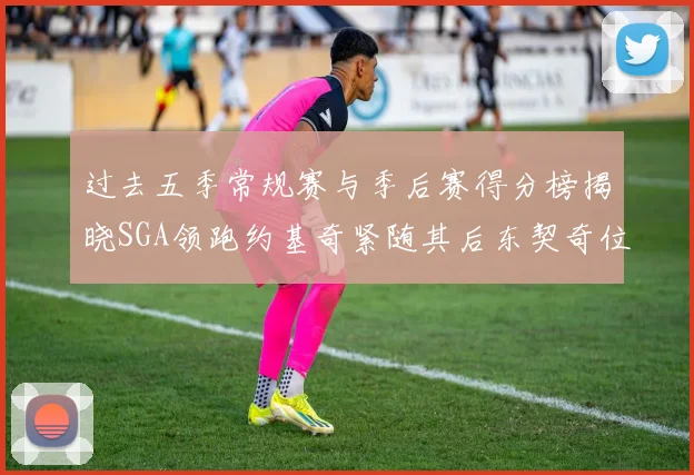 过去五季常规赛与季后赛得分榜揭晓SGA领跑约基奇紧随其后东契奇位列第三